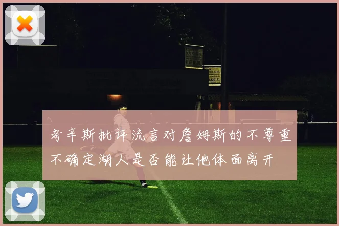 考辛斯批评流言对詹姆斯的不尊重不确定湖人是否能让他体面离开