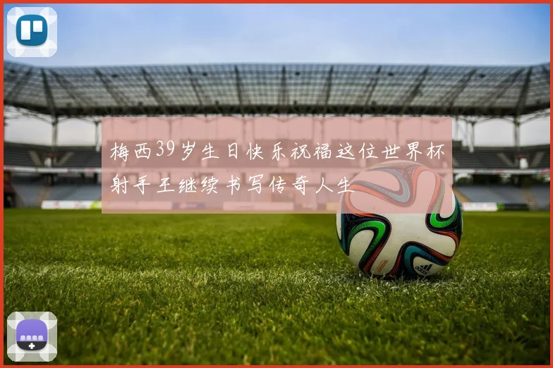 梅西39岁生日快乐祝福这位世界杯射手王继续书写传奇人生