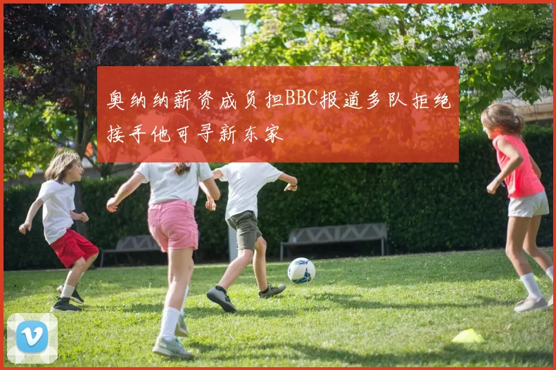 奥纳纳薪资成负担BBC报道多队拒绝接手他可寻新东家