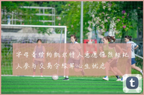 字母哥续约凯尔特人意愿强烈经纪人参与交易令绿军心生忧虑