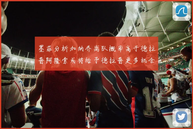 墨菲分析加纳乔离队概率高于德拉普阿隆索或将给予德拉普更多机会