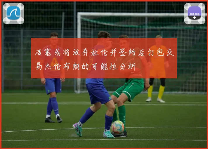 活塞或将放弃杜伦并签约后打包交易杰伦布朗的可能性分析