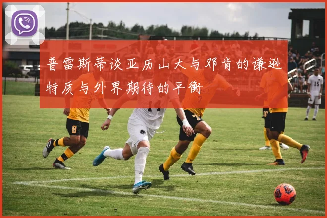 普雷斯蒂谈亚历山大与邓肯的谦逊特质与外界期待的平衡