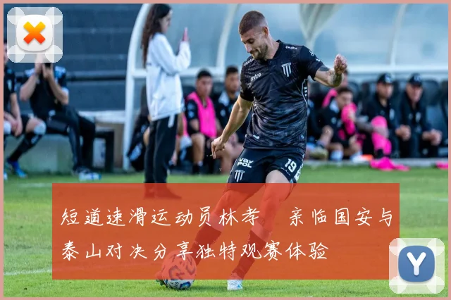 短道速滑运动员林孝埈亲临国安与泰山对决分享独特观赛体验