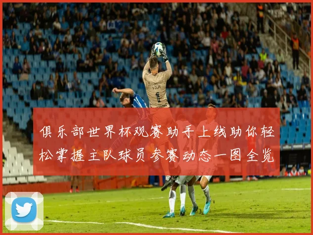 俱乐部世界杯观赛助手上线助你轻松掌握主队球员参赛动态一图全览