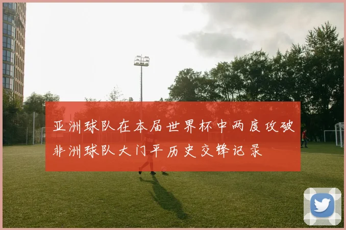 亚洲球队在本届世界杯中两度攻破非洲球队大门平历史交锋记录
