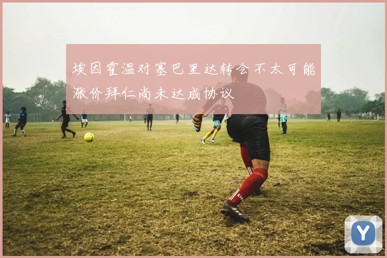 埃因霍温对塞巴里达转会不太可能涨价拜仁尚未达成协议