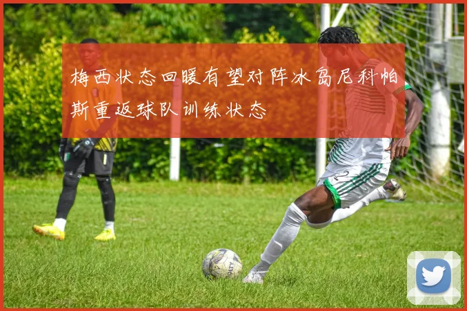 梅西状态回暖有望对阵冰岛尼科帕斯重返球队训练状态
