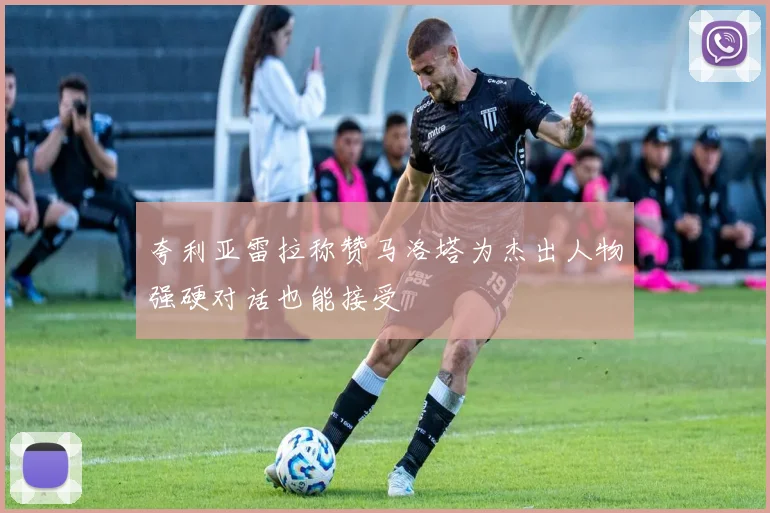 夸利亚雷拉称赞马洛塔为杰出人物强硬对话也能接受