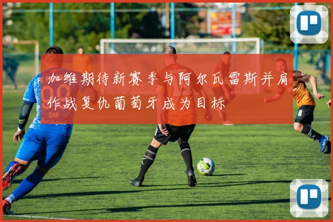 加维期待新赛季与阿尔瓦雷斯并肩作战复仇葡萄牙成为目标
