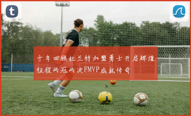 十年回顾杜兰特加盟勇士开启辉煌征程两冠两次FMVP成就传奇